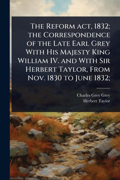 The Reform act, 1832; the Correspondence of the Late Earl Grey With His Majesty King William IV. and With Sir Herbert Taylor, From Nov. 1830 to June 1832;