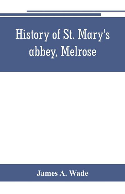 History of St. Mary’s abbey, Melrose, the monastery of old Melrose, and the town and parish of Melrose