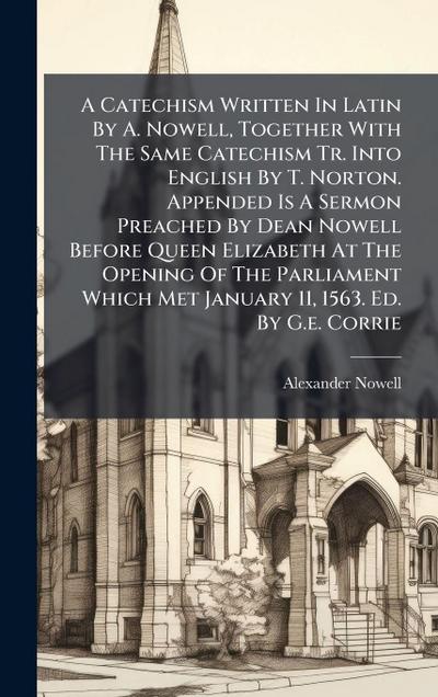 A Catechism Written In Latin By A. Nowell, Together With The Same Catechism Tr. Into English By T. Norton. Appended Is A Sermon Preached By Dean Nowell Before Queen Elizabeth At The Opening Of The Parliament Which Met January 11, 1563. Ed. By G.e. Corrie