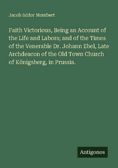 Faith Victorious, Being an Account of the Life and Labors; and of the Times of the Venerable Dr. Johann Ebel, Late Archdeacon of the Old Town Church of Königsberg, in Prussia.