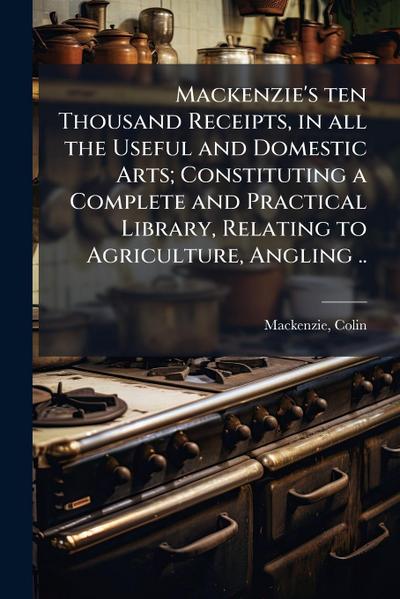 Mackenzie’s ten Thousand Receipts, in all the Useful and Domestic Arts; Constituting a Complete and Practical Library, Relating to Agriculture, Angling ..