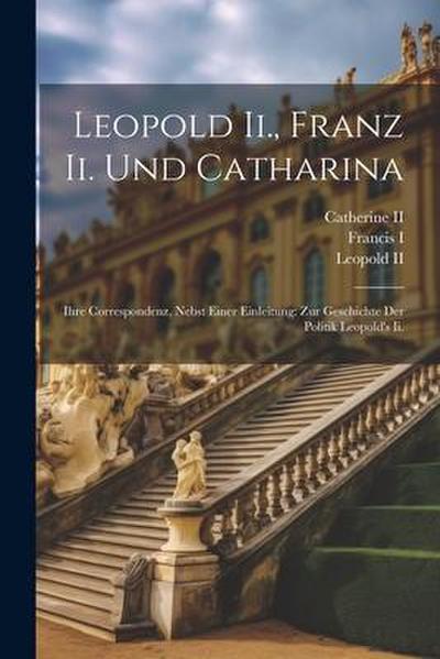 Leopold Ii., Franz Ii. Und Catharina: Ihre Correspondenz, Nebst Einer Einleitung: Zur Geschichte Der Politik Leopold’s Ii.