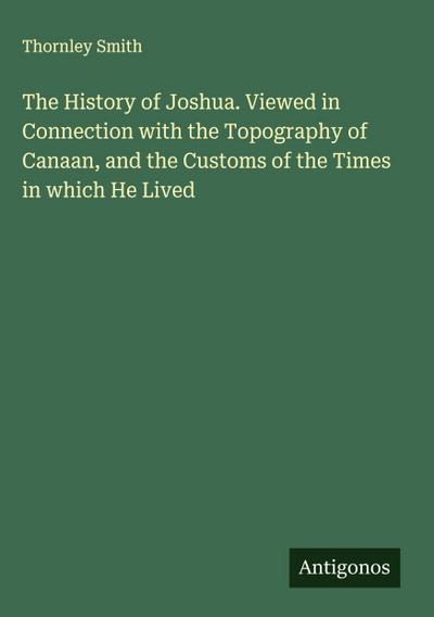The History of Joshua. Viewed in Connection with the Topography of Canaan, and the Customs of the Times in which He Lived