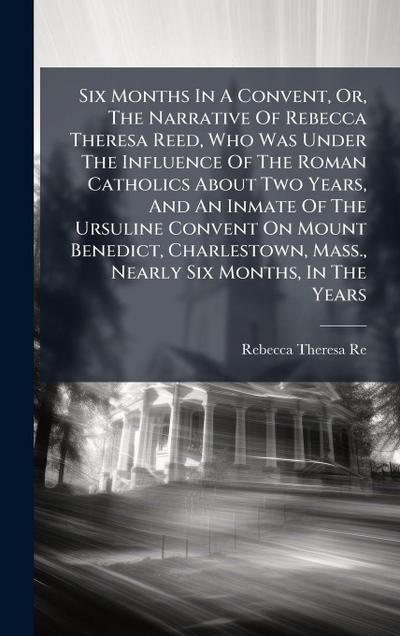 Six Months In A Convent, Or, The Narrative Of Rebecca Theresa Reed, Who Was Under The Influence Of The Roman Catholics About Two Years, And An Inmate Of The Ursuline Convent On Mount Benedict, Charlestown, Mass., Nearly Six Months, In The Years