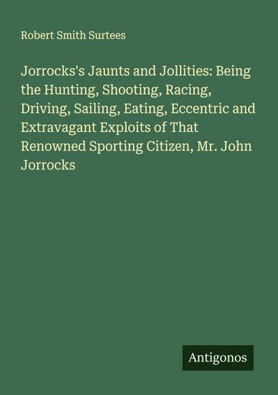 Jorrocks’s Jaunts and Jollities: Being the Hunting, Shooting, Racing, Driving, Sailing, Eating, Eccentric and Extravagant Exploits of That Renowned Sporting Citizen, Mr. John Jorrocks