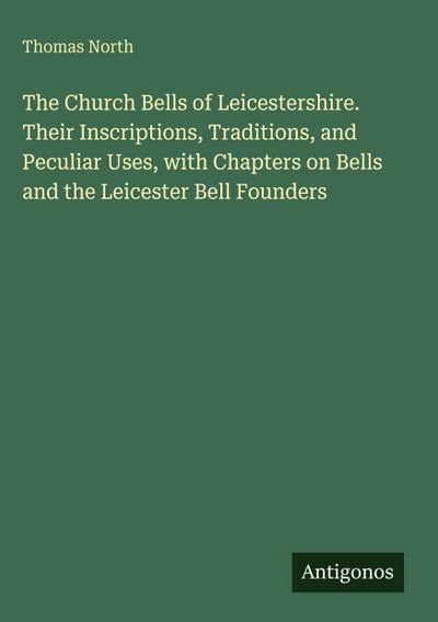 The Church Bells of Leicestershire. Their Inscriptions, Traditions, and Peculiar Uses, with Chapters on Bells and the Leicester Bell Founders