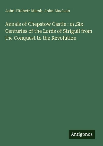 Annals of Chepstow Castle : or,Six Centuries of the Lords of Striguil from the Conquest to the Revolution