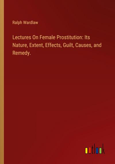 Lectures On Female Prostitution: Its Nature, Extent, Effects, Guilt, Causes, and Remedy.