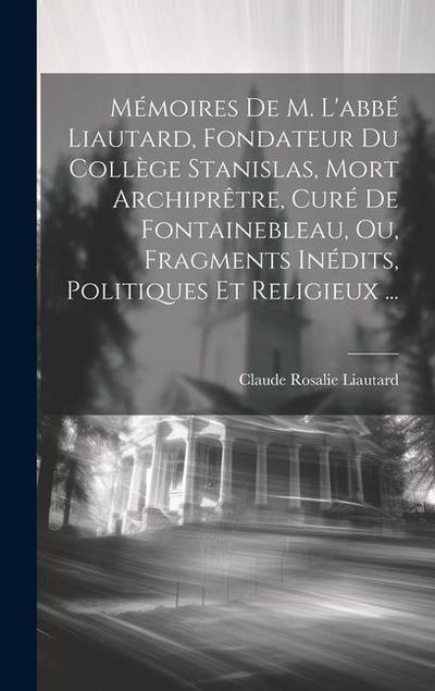 Mémoires De M. L’abbé Liautard, Fondateur Du Collège Stanislas, Mort Archiprêtre, Curé De Fontainebleau, Ou, Fragments Inédits, Politiques Et Religieu