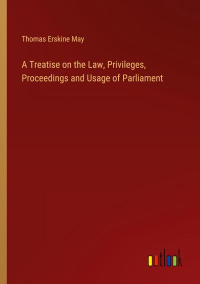 A Treatise on the Law, Privileges, Proceedings and Usage of Parliament