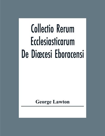 Collectio Rerum Ecclesiasticarum De Di¿cesi Eboracensi Or Collections Relative To Churches And Chapels Within The Diocese Of York. To Which Are Added Collections Relative To Churches And Chapels Within The Diocese Of Ripon