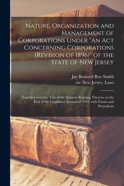 Nature, Organization and Management of Corporations Under "An Act Concerning Corporations (revision of 1896)" of the State of New Jersey: Together Wit