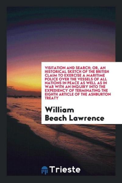 Visitation and search; or, an historical sketch of the British claim to exercise a maritime police over the vessels of all nations in peace as well as in war with an inquiry into the expediency of terminating the Eighth Article of the Ashburton Treaty