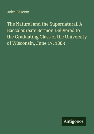 The Natural and the Supernatural. A Baccalaureate Sermon Delivered to the Graduating Class of the University of Wisconsin, June 17, 1883