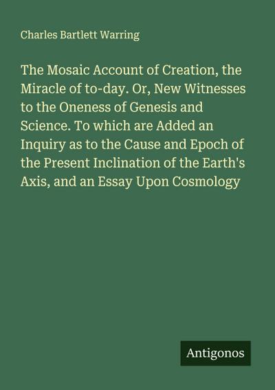 The Mosaic Account of Creation, the Miracle of to-day. Or, New Witnesses to the Oneness of Genesis and Science. To which are Added an Inquiry as to the Cause and Epoch of the Present Inclination of the Earth’s Axis, and an Essay Upon Cosmology