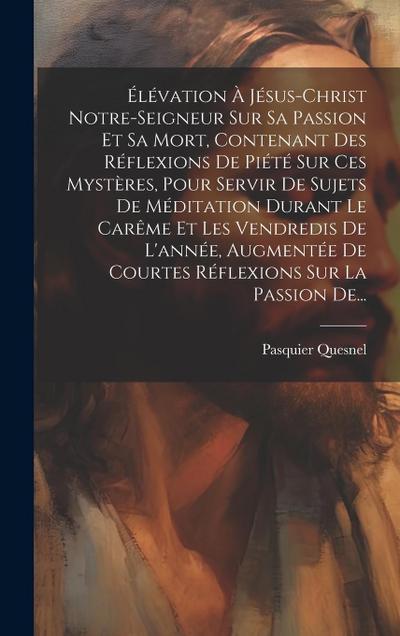 Élévation À Jésus-christ Notre-seigneur Sur Sa Passion Et Sa Mort, Contenant Des Réflexions De Piété Sur Ces Mystères, Pour Servir De Sujets De Médita