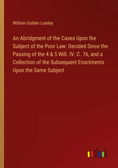 An Abridgment of the Cases Upon the Subject of the Poor Law: Decided Since the Passing of the 4 & 5 Will. IV. C. 76, and a Collection of the Subsequent Enactments Upon the Same Subject