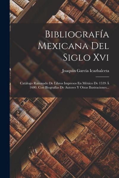 Bibliografía Mexicana Del Siglo Xvi: Catálogo Razonado De Libros Impresos En México De 1539 Á 1600, Con Biografías De Autores Y Otras Ilustraciones...