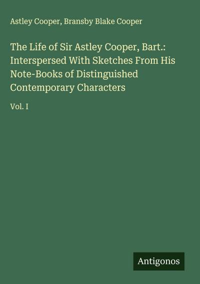 The Life of Sir Astley Cooper, Bart.: Interspersed With Sketches From His Note-Books of Distinguished Contemporary Characters