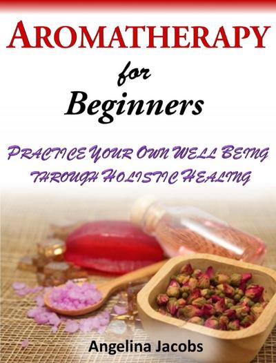 Aromatherapy For Beginners Practice Your Own Well Being through Holistic Healing Angelina Jacobs