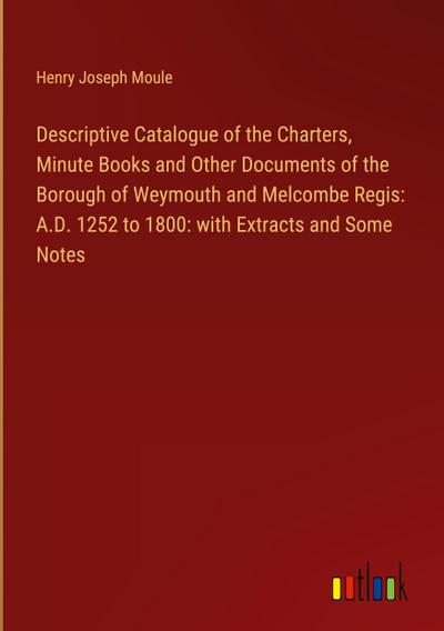 Descriptive Catalogue of the Charters, Minute Books and Other Documents of the Borough of Weymouth and Melcombe Regis: A.D. 1252 to 1800: with Extracts and Some Notes
