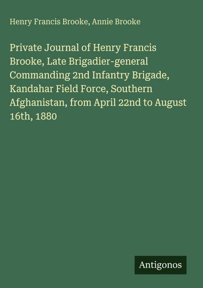 Private Journal of Henry Francis Brooke, Late Brigadier-general Commanding 2nd Infantry Brigade, Kandahar Field Force, Southern Afghanistan, from April 22nd to August 16th, 1880
