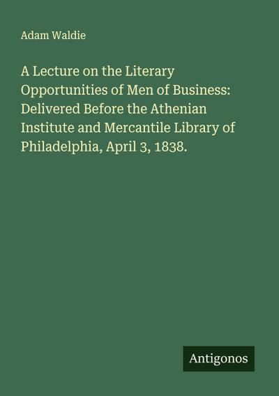 A Lecture on the Literary Opportunities of Men of Business: Delivered Before the Athenian Institute and Mercantile Library of Philadelphia, April 3, 1838.