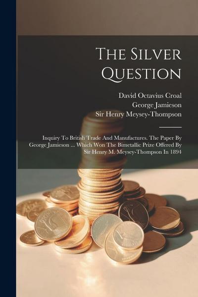 The Silver Question: Inquiry To British Trade And Manufactures. The Paper By George Jamieson ... Which Won The Bimetallic Prize Offered By