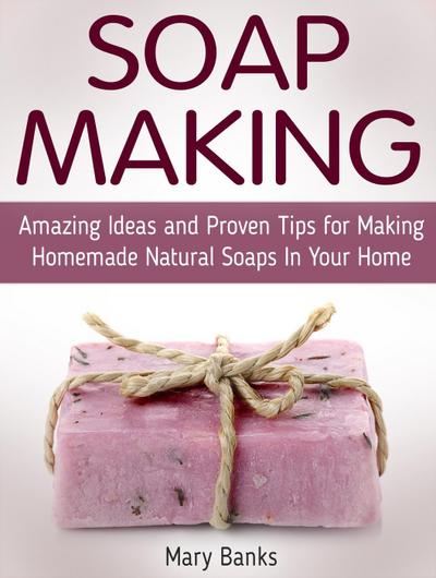 Soap Making: Amazing Ideas and Proven Tips for Making Homemade Natural Soaps In Your Home