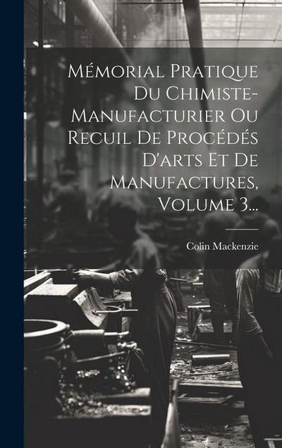 Mémorial Pratique Du Chimiste-manufacturier Ou Recuil De Procédés D’arts Et De Manufactures, Volume 3...