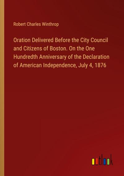 Oration Delivered Before the City Council and Citizens of Boston. On the One Hundredth Anniversary of the Declaration of American Independence, July 4, 1876