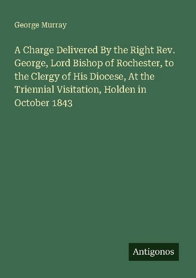 A Charge Delivered By the Right Rev. George, Lord Bishop of Rochester, to the Clergy of His Diocese, At the Triennial Visitation, Holden in October 1843