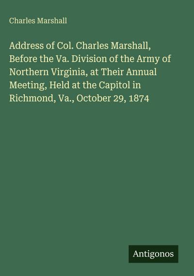 Address of Col. Charles Marshall, Before the Va. Division of the Army of Northern Virginia, at Their Annual Meeting, Held at the Capitol in Richmond, Va., October 29, 1874