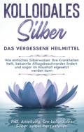 Kolloidales Silber - das vergessene Heilmittel: Wie einfaches Silberwasser Ihre Krankheiten heilt, bekannte Alltagsbeschwerden lindert und sogar im Haushalt eigesetzt werden kann - inkl. Anleitung, um kolloidales Silber selbst herzustellen