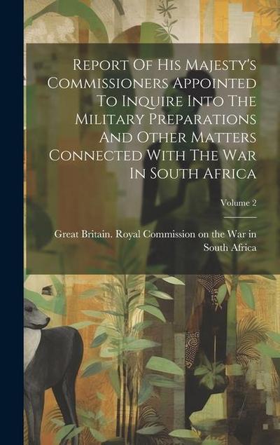 Report Of His Majesty’s Commissioners Appointed To Inquire Into The Military Preparations And Other Matters Connected With The War In South Africa; Vo