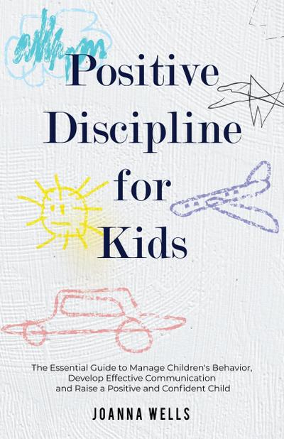 Positive Discipline for Kids: The Essential Guide to Manage Children’s Behavior, Develop Effective Communication and Raise a Positive and Confident Child