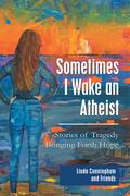 Sometimes I Wake an Atheist: Stories of Tragedy Bringing Forth Hope
