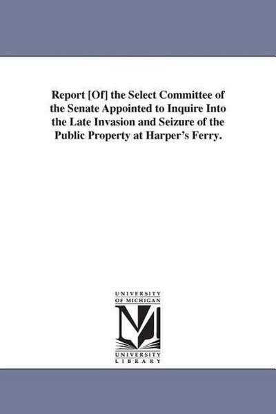 Report [Of] the Select Committee of the Senate Appointed to Inquire Into the Late Invasion and Seizure of the Public Property at Harper’s Ferry.