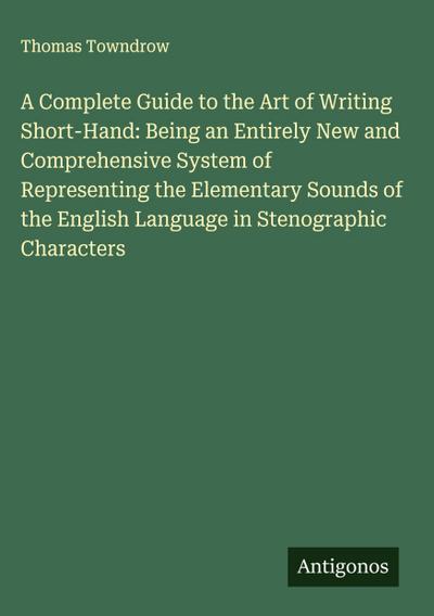 A Complete Guide to the Art of Writing Short-Hand: Being an Entirely New and Comprehensive System of Representing the Elementary Sounds of the English Language in Stenographic Characters