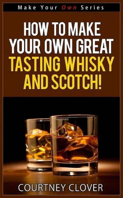 How To Make Your Own Great Tasting Whisky And Scotch! (Make Your Own Series, #4)