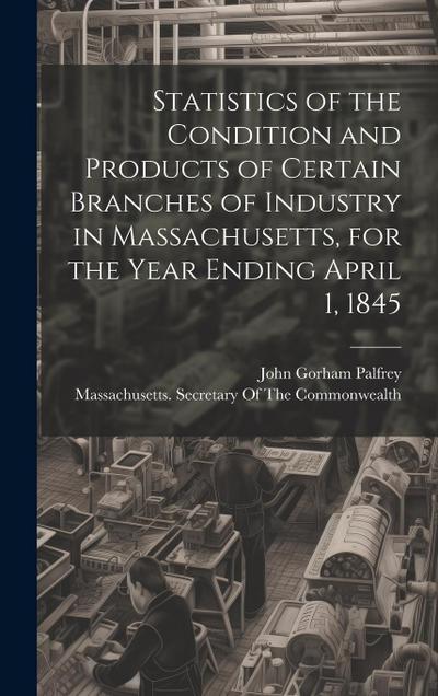 Statistics of the Condition and Products of Certain Branches of Industry in Massachusetts, for the Year Ending April 1, 1845