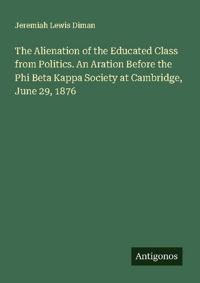 The Alienation of the Educated Class from Politics. An Aration Before the Phi Beta Kappa Society at Cambridge, June 29, 1876