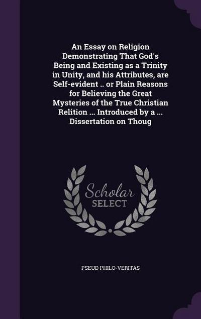 An Essay on Religion Demonstrating That God’s Being and Existing as a Trinity in Unity, and his Attributes, are Self-evident .. or Plain Reasons for Believing the Great Mysteries of the True Christian Relition ... Introduced by a ... Dissertation on Thoug