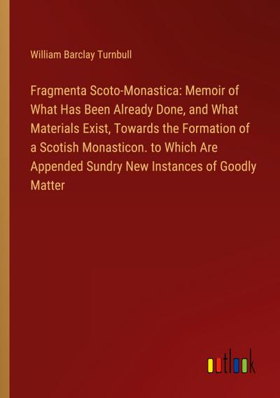 Fragmenta Scoto-Monastica: Memoir of What Has Been Already Done, and What Materials Exist, Towards the Formation of a Scotish Monasticon. to Which Are Appended Sundry New Instances of Goodly Matter