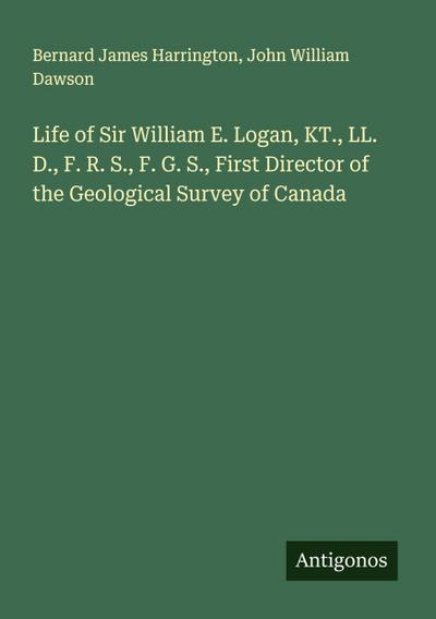 Life of Sir William E. Logan, KT., LL. D., F. R. S., F. G. S., First Director of the Geological Survey of Canada