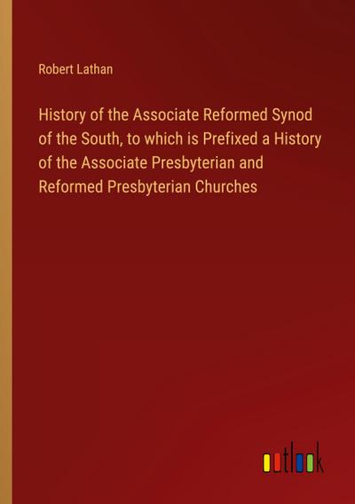 History of the Associate Reformed Synod of the South, to which is Prefixed a History of the Associate Presbyterian and Reformed Presbyterian Churches