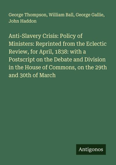 Anti-Slavery Crisis: Policy of Ministers: Reprinted from the Eclectic Review, for April, 1838: with a Postscript on the Debate and Division in the House of Commons, on the 29th and 30th of March