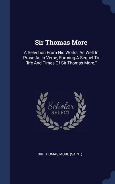 Sir Thomas More: A Selection From His Works, As Well In Prose As In Verse, Forming A Sequel To "life And Times Of Sir Thomas More."