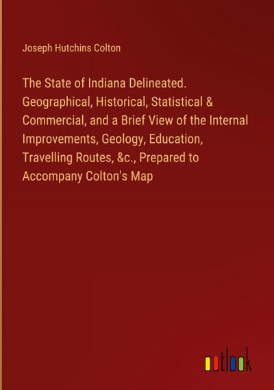 The State of Indiana Delineated. Geographical, Historical, Statistical & Commercial, and a Brief View of the Internal Improvements, Geology, Education, Travelling Routes, &c., Prepared to Accompany Colton’s Map