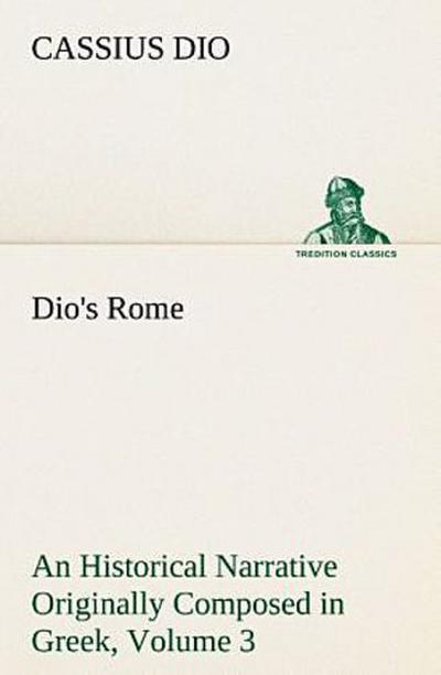 Dio’s Rome, Volume 3 An Historical Narrative Originally Composed in Greek During The Reigns of Septimius Severus, Geta and Caracalla, Macrinus, Elagabalus and Alexander Severus